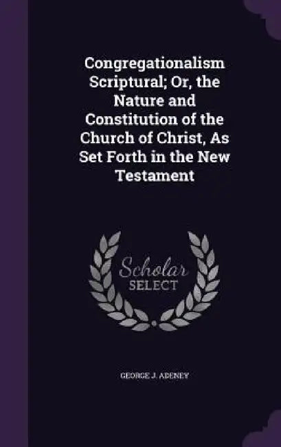 Congregationalism Scriptural; Or, the Nature and Constitution of the Church of Christ, As Set Forth in the New Testament by George J. Adeney