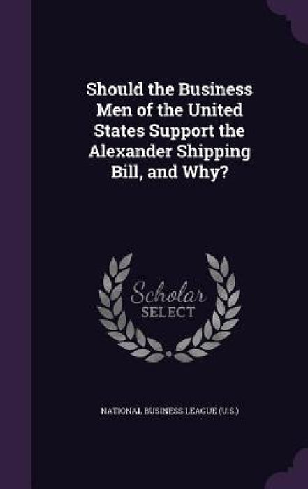 Should the Business Men of the United States Support the Alexander Shipping Bill, and Why? by National Business League (U S. ).