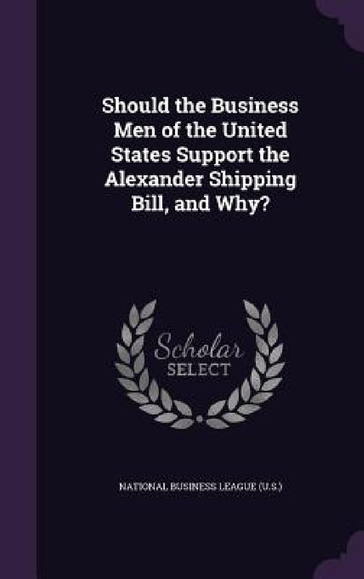 Should the Business Men of the United States Support the Alexander Shipping Bill, and Why? by National Business League (U S. ).
