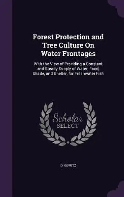 Forest Protection and Tree Culture On Water Frontages: With the View of Providing a Constant and Steady Supply of Water, Food, Shade, and Shelter, for by D. Howitz