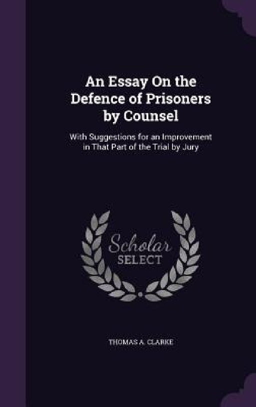 An Essay On the Defence of Prisoners by Counsel: With Suggestions for an Improvement in That Part of the Trial by Jury by Thomas A. Clarke