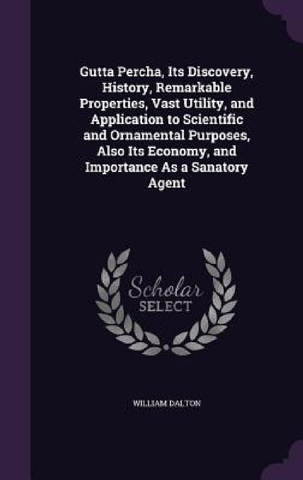 Gutta Percha, Its Discovery, History, Remarkable Properties, Vast Utility, and Application to Scientific and Ornamental Purposes, Also Its Economy, an by William Dalton
