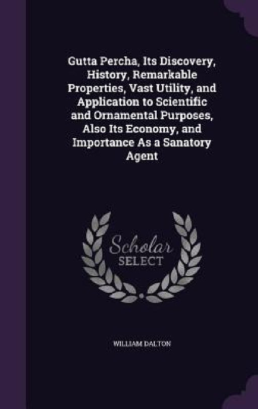 Gutta Percha, Its Discovery, History, Remarkable Properties, Vast Utility, and Application to Scientific and Ornamental Purposes, Also Its Economy, an by William Dalton