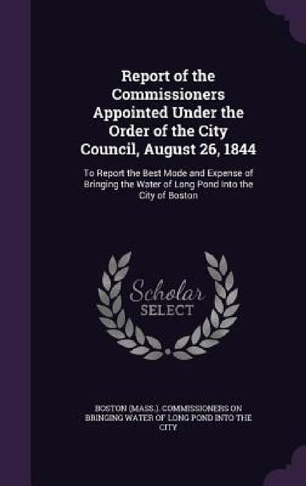 Report of the Commissioners Appointed Under the Order of the City Council, August 26, 1844: To Report the Best Mode and Expense of Bringing the Water by Boston (Mass ). Commissioners on Bringin