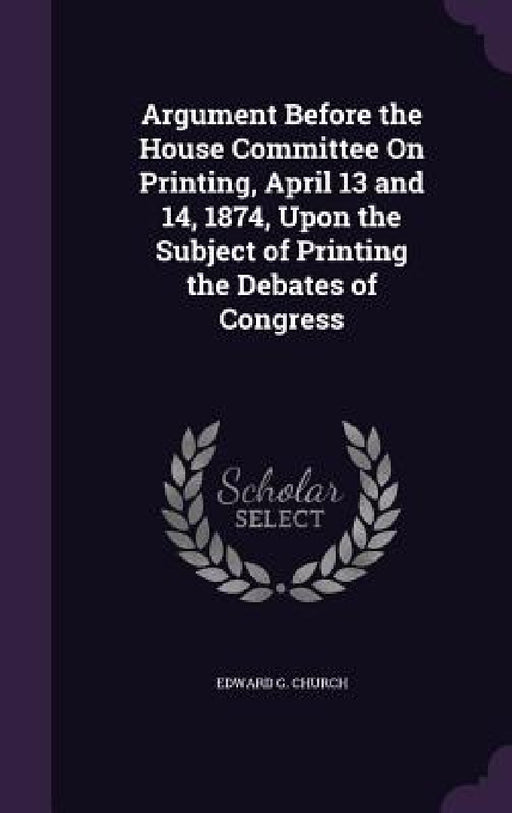 Argument Before the House Committee On Printing, April 13 and 14, 1874, Upon the Subject of Printing the Debates of Congress by Edward G. Church