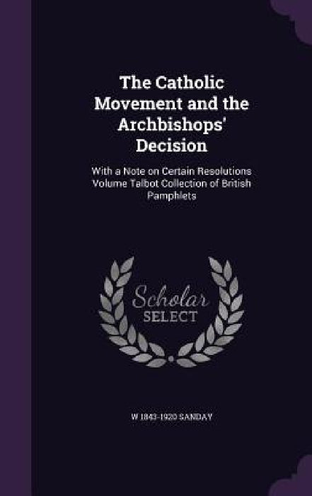 The Catholic Movement and the Archbishops' Decision: With a Note on Certain Resolutions Volume Talbot Collection of British Pamphlets by W. 1843-1920 Sanday