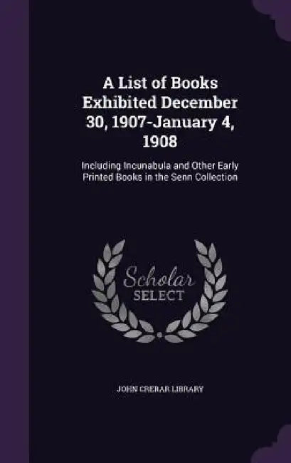 A List of Books Exhibited December 30, 1907-January 4, 1908: Including Incunabula and Other Early Printed Books in the Senn Collection by John Crerar Library