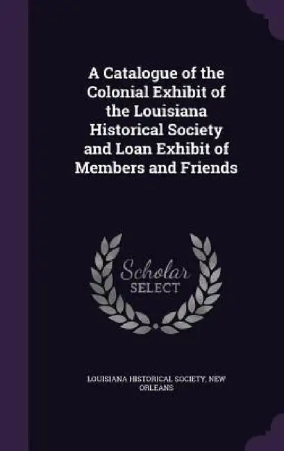 A Catalogue of the Colonial Exhibit of the Louisiana Historical Society and Loan Exhibit of Members and Friends by New Orlean Louisiana Historical Society