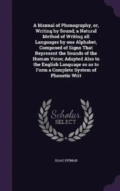 A Manual of Phonography, or, Writing by Sound; a Natural Method of Writing all Languages by one Alphabet, Composed of Signs That Represent the Sounds by Isaac Pitman