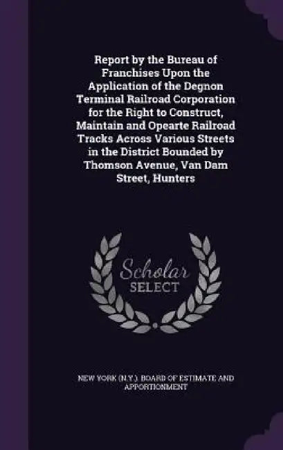 Report by the Bureau of Franchises Upon the Application of the Degnon Terminal Railroad Corporation for the Right to Construct, Maintain and Opearte R by New York (N Y ) Board of Estimate and a