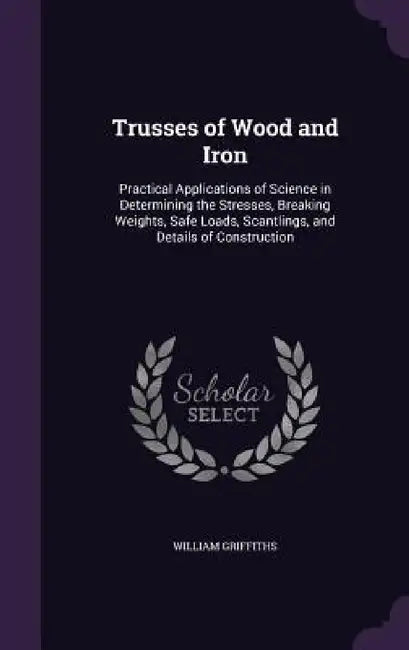 Trusses of Wood and Iron: Practical Applications of Science in Determining the Stresses, Breaking Weights, Safe Loads, Scantlings, and Details o by William Griffiths