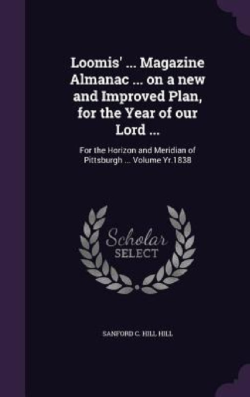 Loomis' ... Magazine Almanac ... on a new and Improved Plan, for the Year of our Lord ...: For the Horizon and Meridian of Pittsburgh ... Volume Yr.18 by Sanford C. Hill Hill