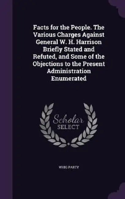 Facts for the People. The Various Charges Against General W. H. Harrison Briefly Stated and Refuted, and Some of the Objections to the Present Adminis by Whig Party