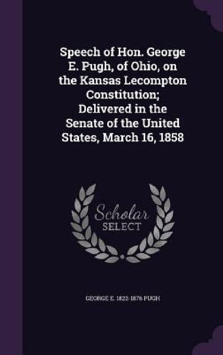 Speech of Hon. George E. Pugh, of Ohio, on the Kansas Lecompton Constitution; Delivered in the Senate of the United States, March 16, 1858 by George Ellis Pugh