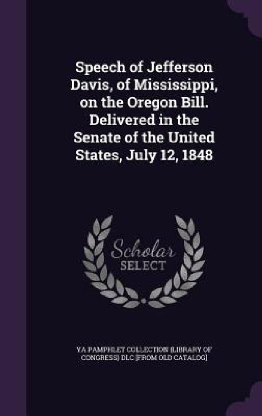 Speech of Jefferson Davis, of Mississippi, on the Oregon Bill. Delivered in the Senate of the United States, July 12, 1848 by Ya Pamphlet Collection (Library of Congr