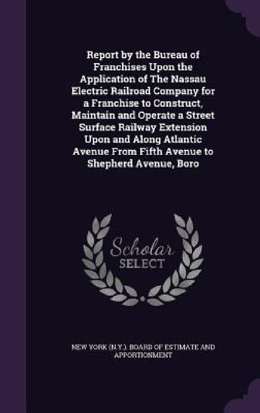 Report by the Bureau of Franchises Upon the Application of The Nassau Electric Railroad Company for a Franchise to Construct, Maintain and Operate a S by New York (N Y ) Board of Estimate and a