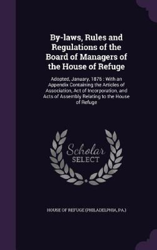 By-laws, Rules and Regulations of the Board of Managers of the House of Refuge: Adopted, January, 1876: With an Appendix Containing the Articles of As by Pa ). House of Refuge (Philadelphia