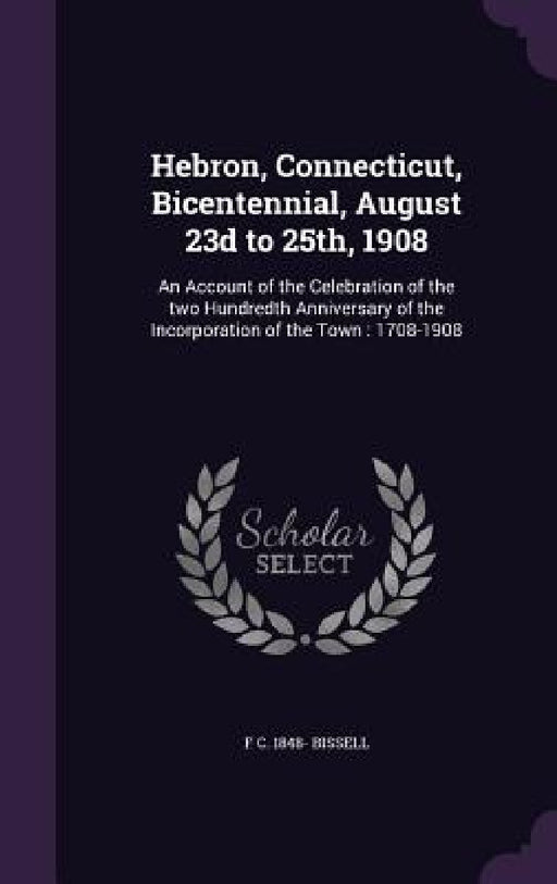 Hebron, Connecticut, Bicentennial, August 23d to 25th, 1908: An Account of the Celebration of the two Hundredth Anniversary of the Incorporation of th by F. C. 1848- Bissell