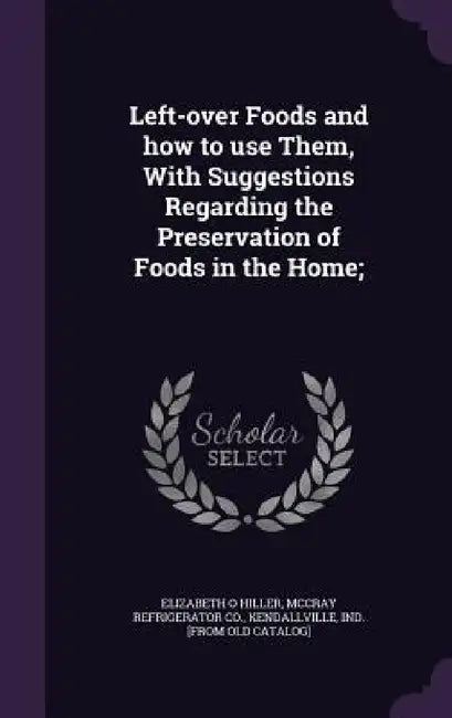 Left-over Foods and how to use Them, With Suggestions Regarding the Preservation of Foods in the Home; by Elizabeth O. Hiller, Kendallville I. McCray Refrigerator Co
