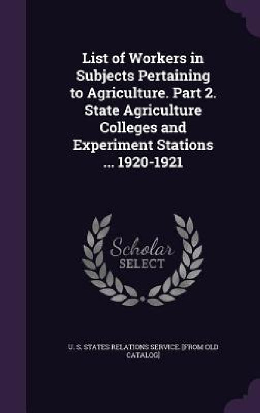 List of Workers in Subjects Pertaining to Agriculture. Part 2. State Agriculture Colleges and Experiment Stations ... 1920-1921 by U. S. States Relations Service [From Ol