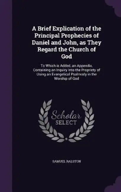 A Brief Explication of the Principal Prophecies of Daniel and John, as They Regard the Church of God: To Which is Added, an Appendix, Containing an In by Samuel Ralston