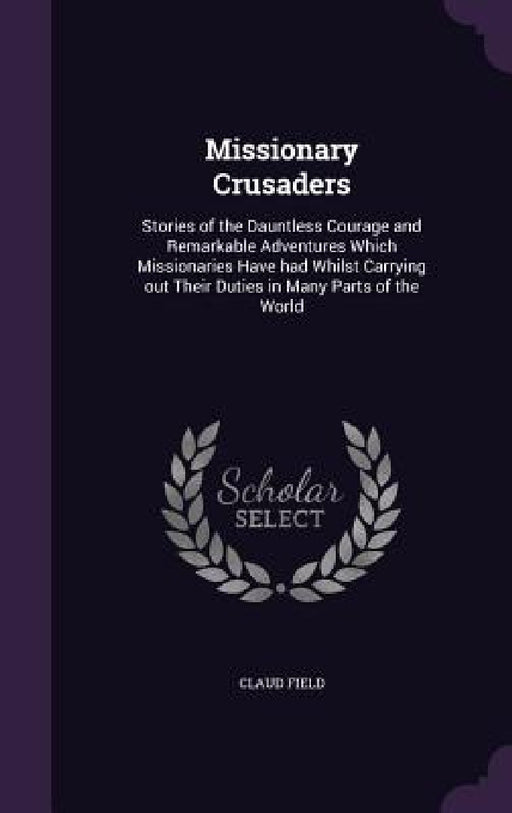 Missionary Crusaders: Stories of the Dauntless Courage and Remarkable Adventures Which Missionaries Have had Whilst Carrying out Their Dutie by Claud Field