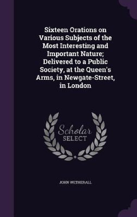 Sixteen Orations on Various Subjects of the Most Interesting and Important Nature; Delivered to a Public Society, at the Queen's Arms, in Newgate-Stre by John Wetherall