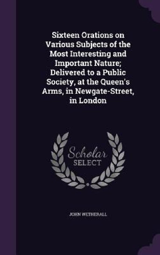 Sixteen Orations on Various Subjects of the Most Interesting and Important Nature; Delivered to a Public Society, at the Queen's Arms, in Newgate-Stre by John Wetherall