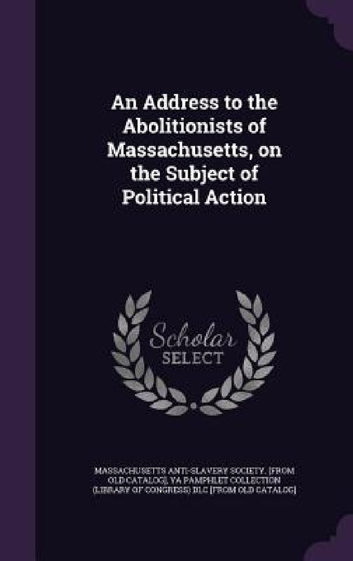 An Address to the Abolitionists of Massachusetts, on the Subject of Political Action by Massachusetts Anti-Slavery Society [Fro, Ya Pamphlet Collection (Library of Congr