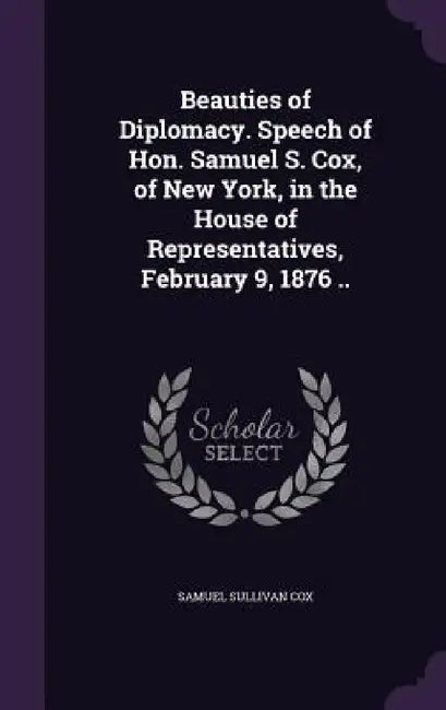 Beauties of Diplomacy. Speech of Hon. Samuel S. Cox, of New York, in the House of Representatives, February 9, 1876 .. by Samuel Sullivan Cox