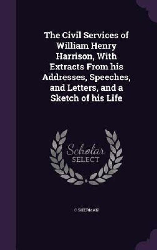 The Civil Services of William Henry Harrison, With Extracts From his Addresses, Speeches, and Letters, and a Sketch of his Life by C. Sherman