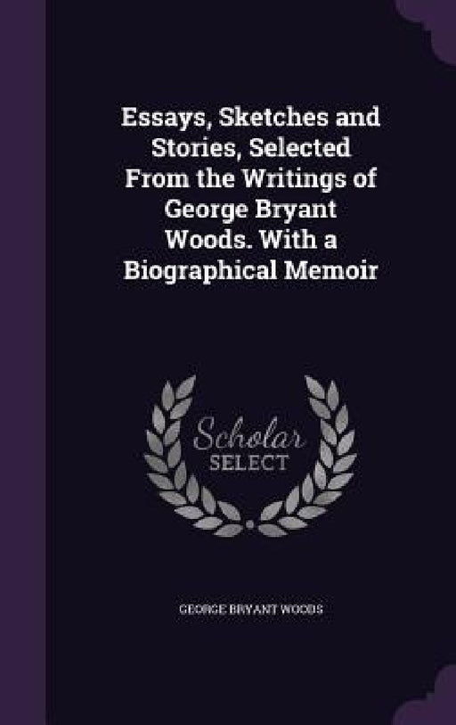 Essays, Sketches and Stories, Selected From the Writings of George Bryant Woods. With a Biographical Memoir by George Bryant Woods