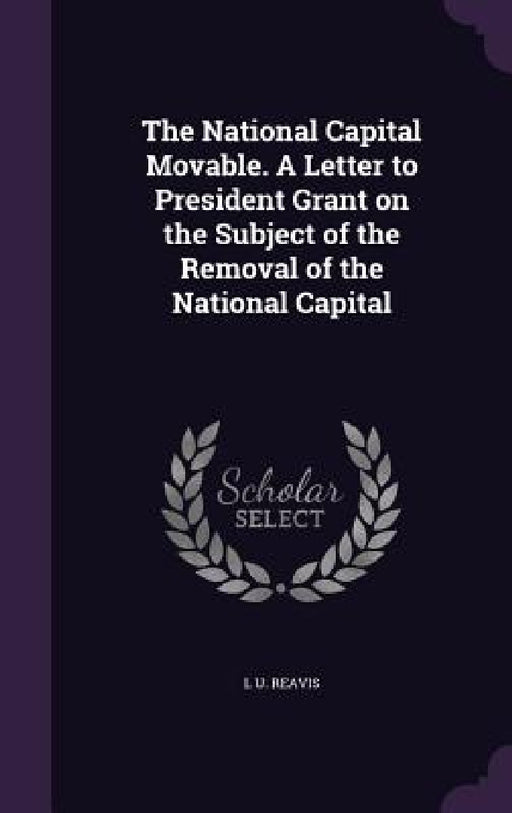 The National Capital Movable. A Letter to President Grant on the Subject of the Removal of the National Capital by L. U. Reavis