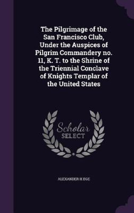 The Pilgrimage of the San Francisco Club, Under the Auspices of Pilgrim Commandery no. 11, K. T. to the Shrine of the Triennial Conclave of Knights Te by Alexander H. Ege