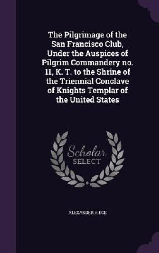 The Pilgrimage of the San Francisco Club, Under the Auspices of Pilgrim Commandery no. 11, K. T. to the Shrine of the Triennial Conclave of Knights Te by Alexander H. Ege