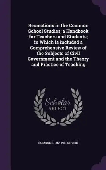 Recreations in the Common School Studies; a Handbook for Teachers and Students; in Which is Included a Comprehensive Review of the Subjects of Civil G by Emmons B. 1857-1931 Stivers