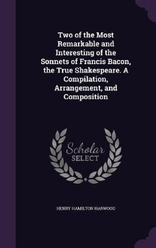 Two of the Most Remarkable and Interesting of the Sonnets of Francis Bacon, the True Shakespeare. A Compilation, Arrangement, and Composition by Henry Hamilton Harwood