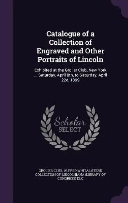 Catalogue of a Collection of Engraved and Other Portraits of Lincoln: Exhibited at the Grolier Club, New York ... Saturday, April 8th, to Saturday, Ap by Grolier Club, Alfred Whital Stern Collection of Lincol