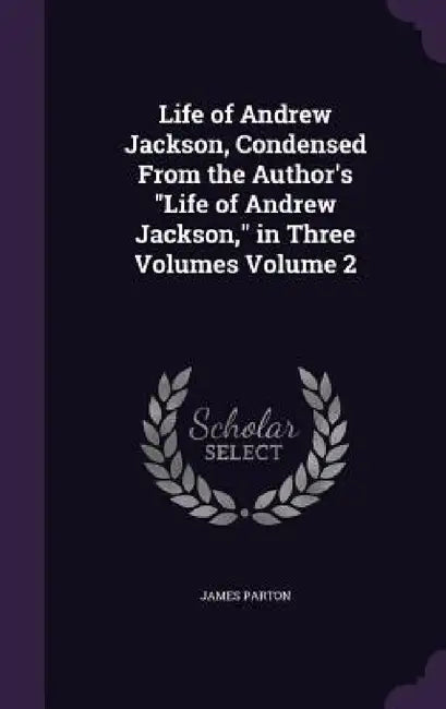 Life of Andrew Jackson, Condensed From the Author's "Life of Andrew Jackson," in Three Volumes Volume 2 by James Parton