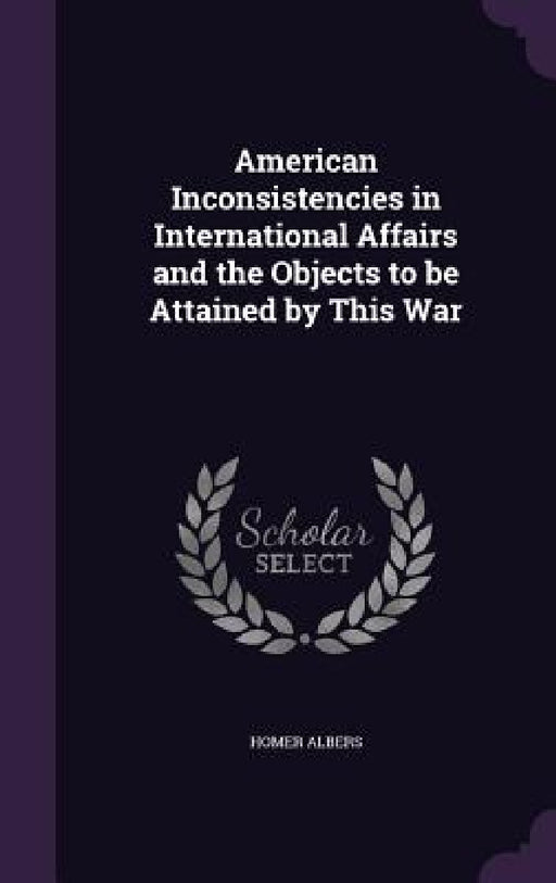 American Inconsistencies in International Affairs and the Objects to be Attained by This War by Homer Albers