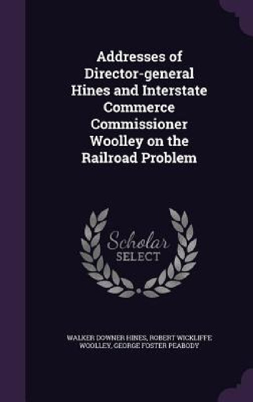 Addresses of Director-general Hines and Interstate Commerce Commissioner Woolley on the Railroad Problem by Walker Downer Hines, Robert Wickliffe Woolley, George Foster Peabody