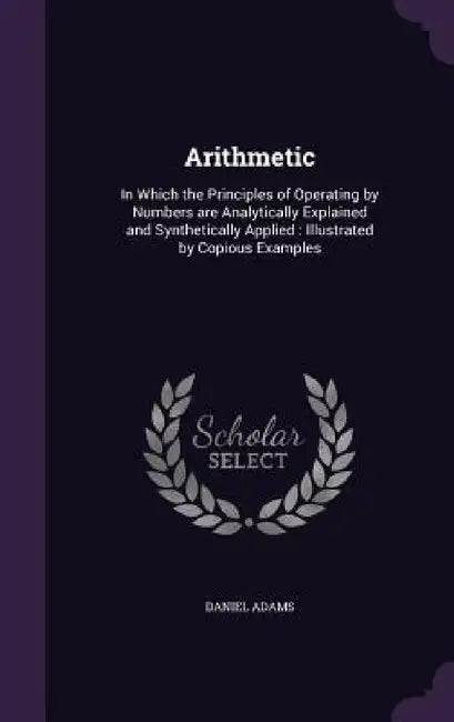 Arithmetic: In Which the Principles of Operating by Numbers are Analytically Explained and Synthetically Applied: Illustrated by Copious Examples by Daniel Adams