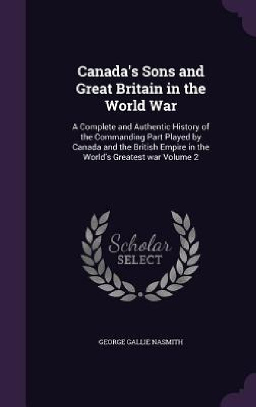 Canada's Sons and Great Britain in the World War: A Complete and Authentic History of the Commanding Part Played by Canada and the British Empire in t by George Gallie Nasmith