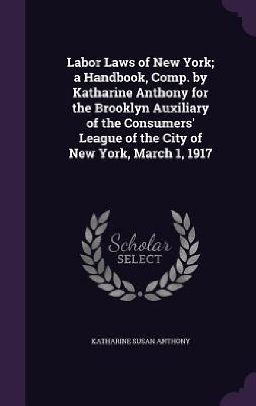 Labor Laws of New York; a Handbook, Comp. by Katharine Anthony for the Brooklyn Auxiliary of the Consumers' League of the City of New York, March 1, 1 by Katharine Susan Anthony
