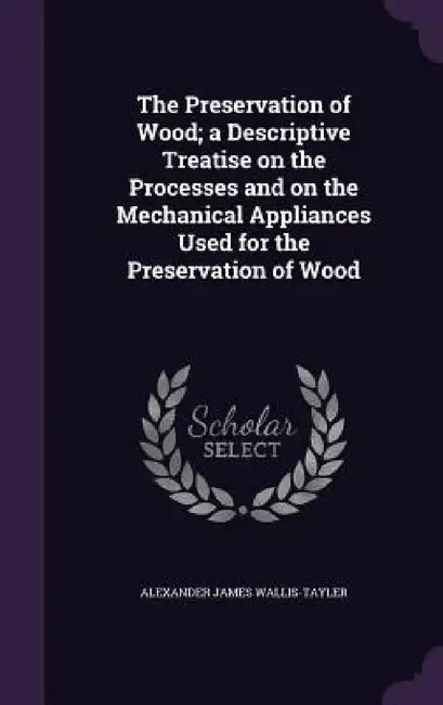 The Preservation of Wood; a Descriptive Treatise on the Processes and on the Mechanical Appliances Used for the Preservation of Wood by Alexander James Wallis-Tayler
