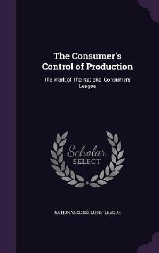 The Consumer's Control of Production: The Work of The National Consumers' League by National Consumers' League