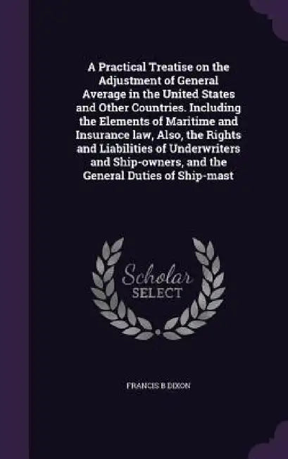 A Practical Treatise on the Adjustment of General Average in the United States and Other Countries. Including the Elements of Maritime and Insurance l by Francis B. Dixon