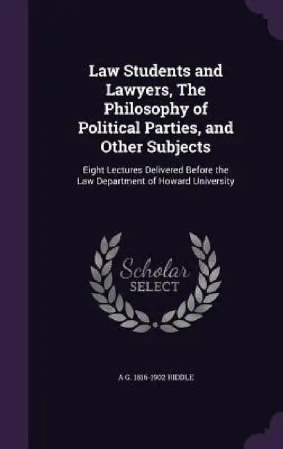 Law Students and Lawyers, The Philosophy of Political Parties, and Other Subjects: Eight Lectures Delivered Before the Law Department of Howard Univer by A. G. 1816-1902 Riddle