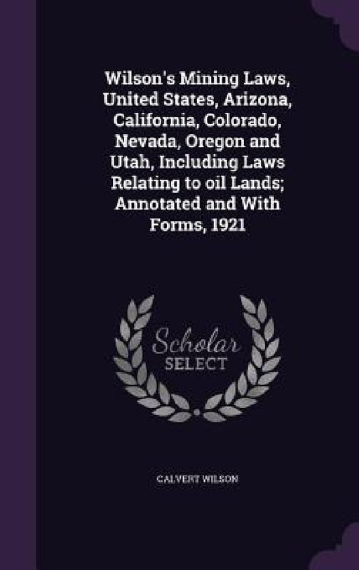 Wilson's Mining Laws, United States, Arizona, California, Colorado, Nevada, Oregon and Utah, Including Laws Relating to oil Lands; Annotated and With by Calvert Wilson
