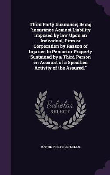 Third Party Insurance; Being "insurance Against Liability Imposed by law Upon an Individual, Firm or Corporation by Reason of Injuries to Person or Pr by Martin P. Cornelius